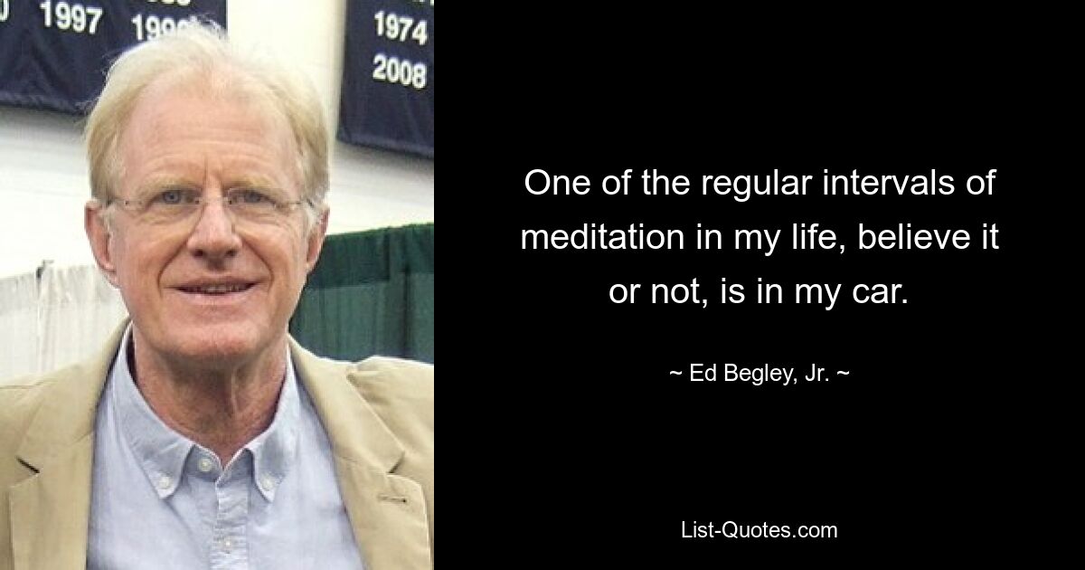 One of the regular intervals of meditation in my life, believe it or not, is in my car. — © Ed Begley, Jr.