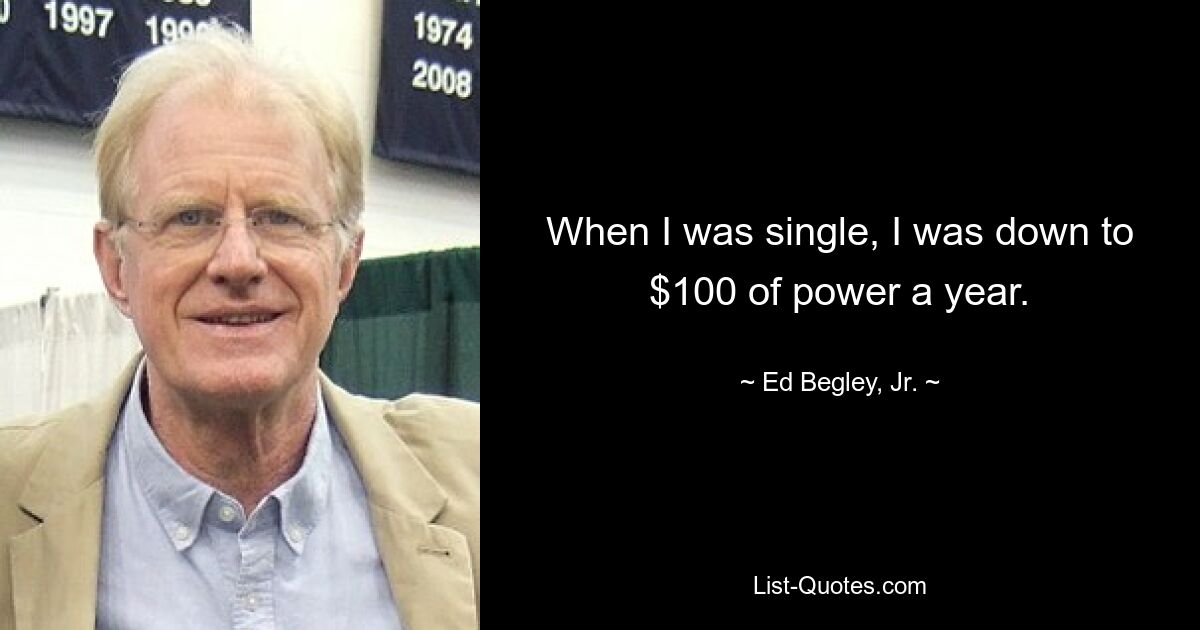 When I was single, I was down to $100 of power a year. — © Ed Begley, Jr.