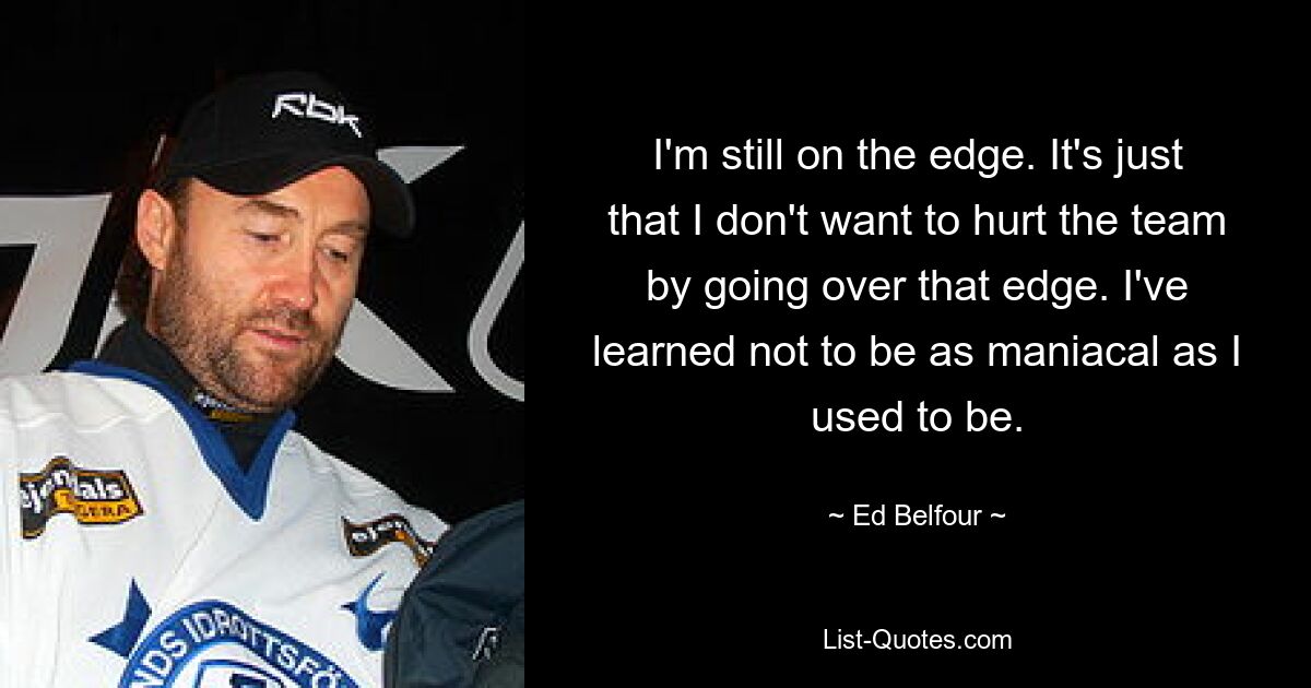 I'm still on the edge. It's just that I don't want to hurt the team by going over that edge. I've learned not to be as maniacal as I used to be. — © Ed Belfour