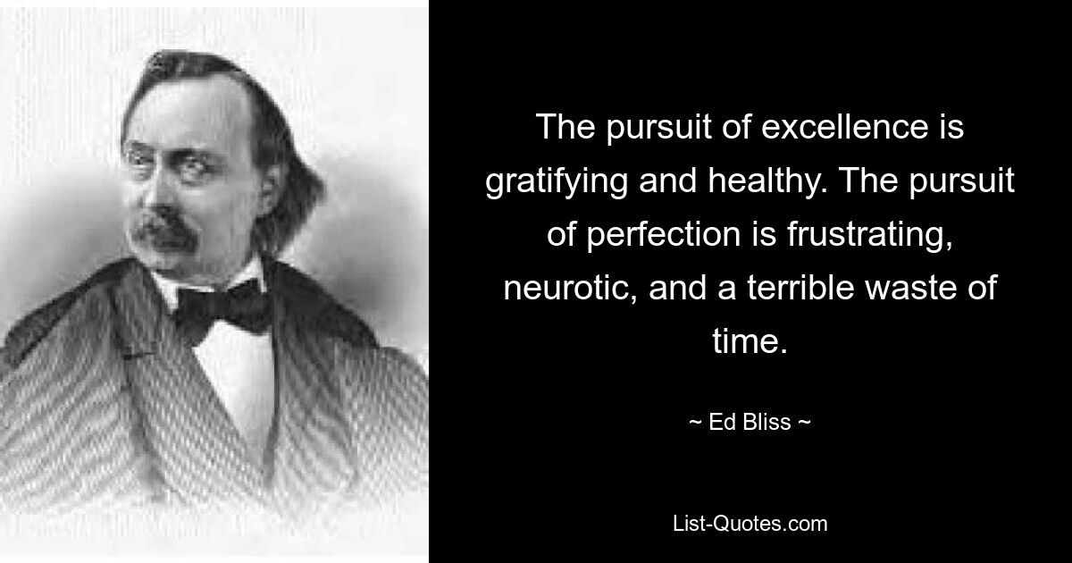 The pursuit of excellence is gratifying and healthy. The pursuit of perfection is frustrating, neurotic, and a terrible waste of time. — © Ed Bliss