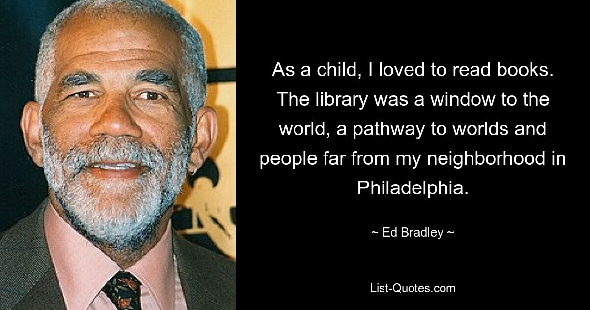 As a child, I loved to read books. The library was a window to the world, a pathway to worlds and people far from my neighborhood in Philadelphia. — © Ed Bradley