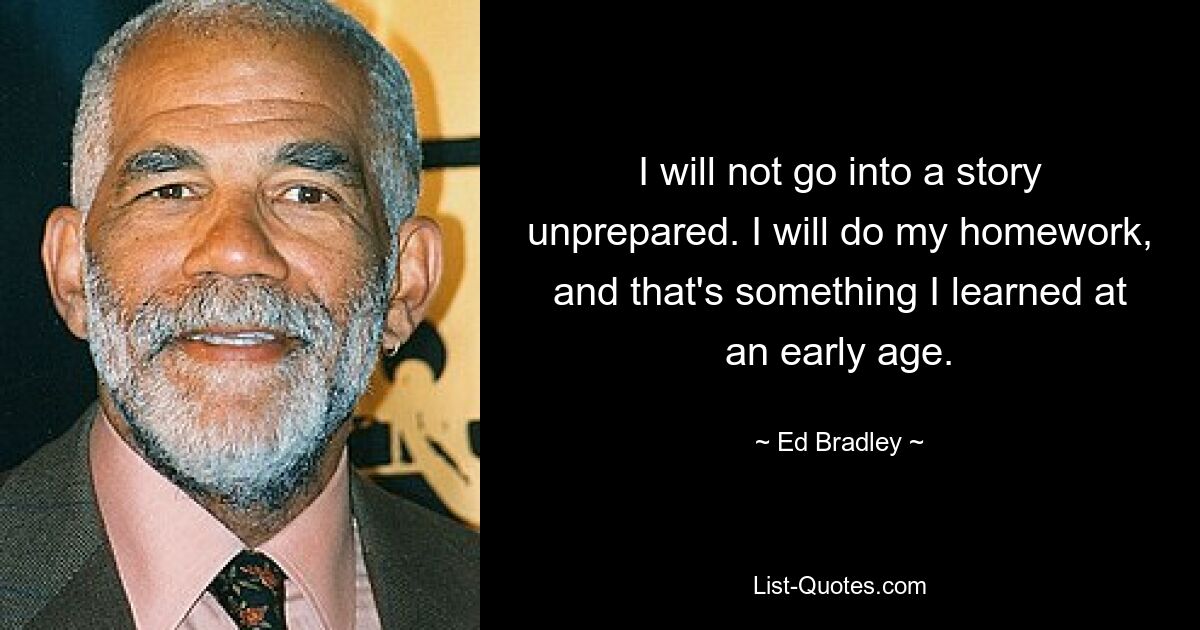 I will not go into a story unprepared. I will do my homework, and that's something I learned at an early age. — © Ed Bradley