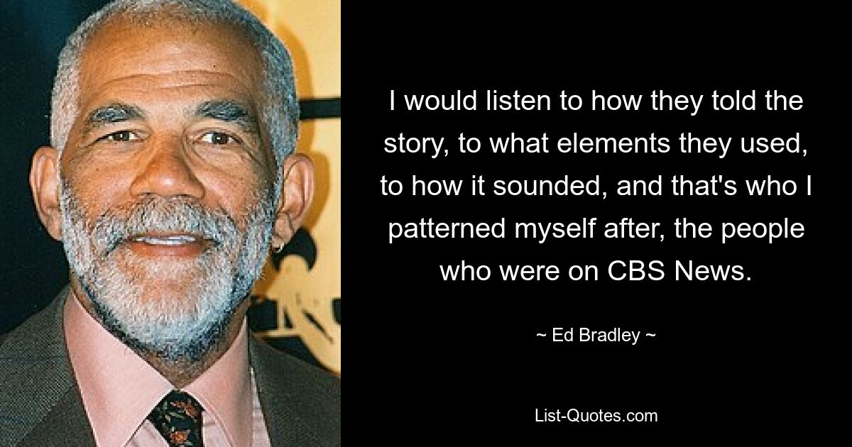 I would listen to how they told the story, to what elements they used, to how it sounded, and that's who I patterned myself after, the people who were on CBS News. — © Ed Bradley