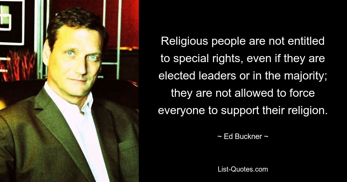 Religious people are not entitled to special rights, even if they are elected leaders or in the majority; they are not allowed to force everyone to support their religion. — © Ed Buckner