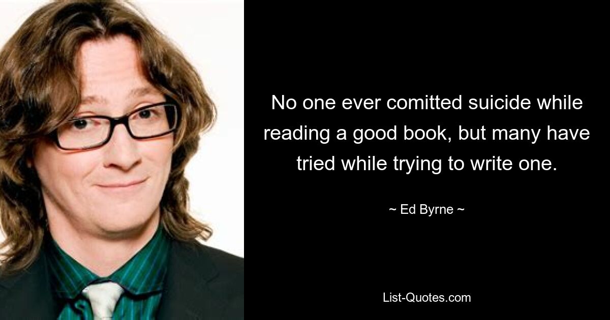 No one ever comitted suicide while reading a good book, but many have tried while trying to write one. — © Ed Byrne