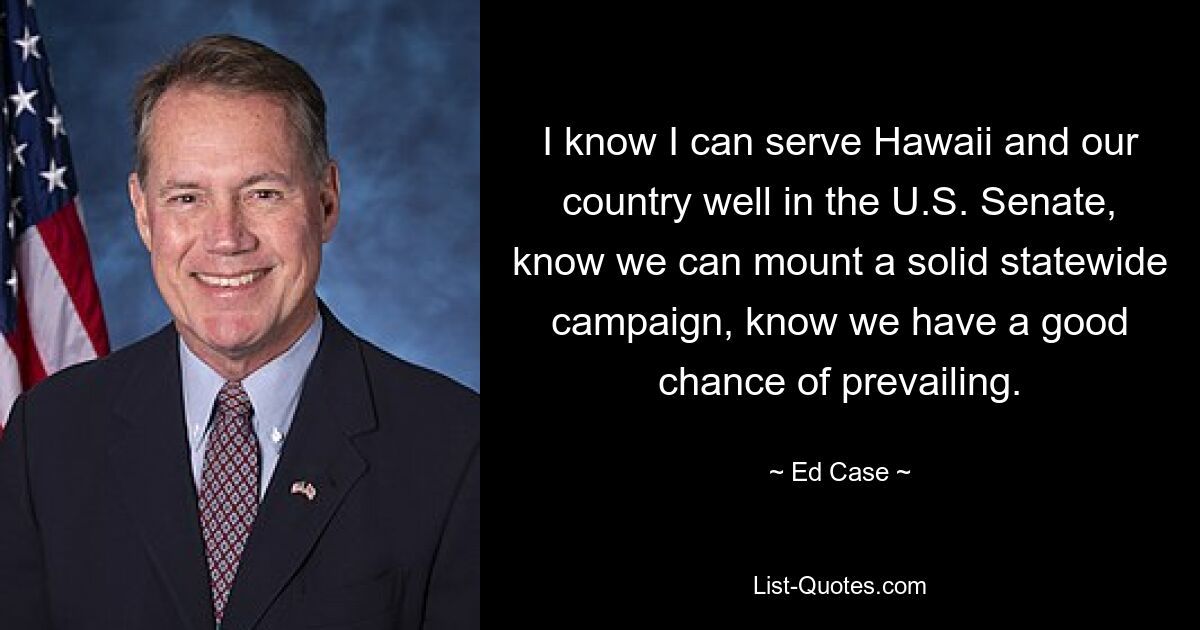 I know I can serve Hawaii and our country well in the U.S. Senate, know we can mount a solid statewide campaign, know we have a good chance of prevailing. — © Ed Case