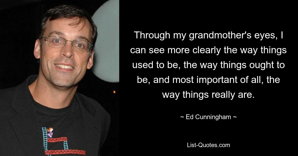 Through my grandmother's eyes, I can see more clearly the way things used to be, the way things ought to be, and most important of all, the way things really are. — © Ed Cunningham