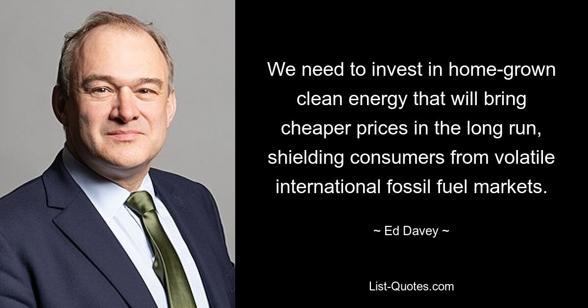 We need to invest in home-grown clean energy that will bring cheaper prices in the long run, shielding consumers from volatile international fossil fuel markets. — © Ed Davey