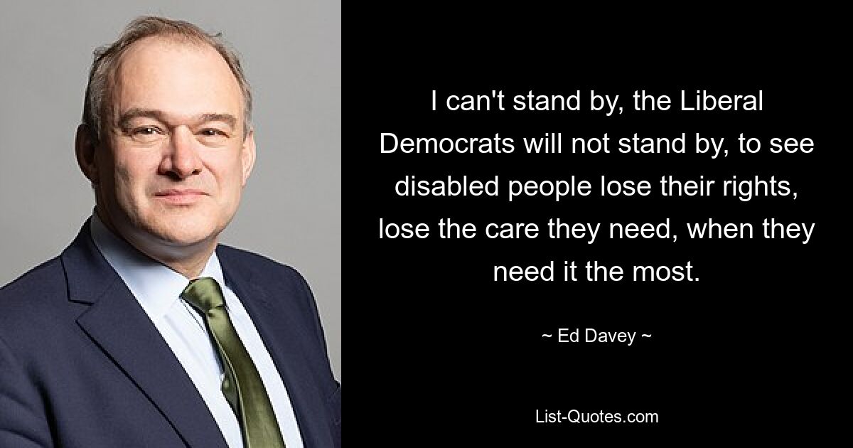 I can't stand by, the Liberal Democrats will not stand by, to see disabled people lose their rights, lose the care they need, when they need it the most. — © Ed Davey