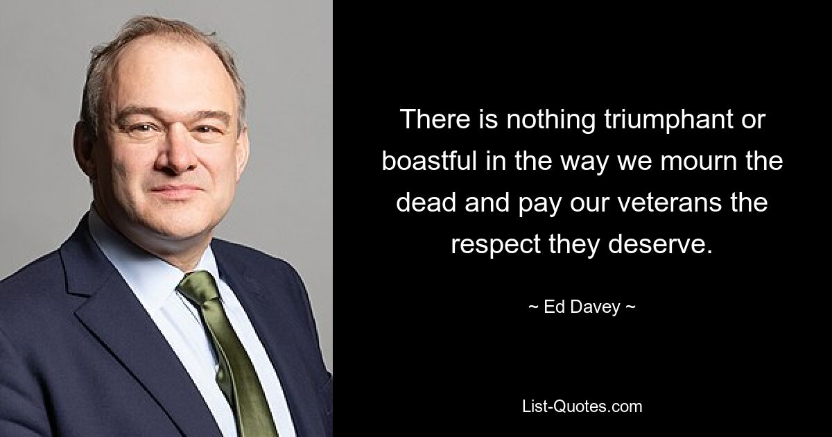 There is nothing triumphant or boastful in the way we mourn the dead and pay our veterans the respect they deserve. — © Ed Davey