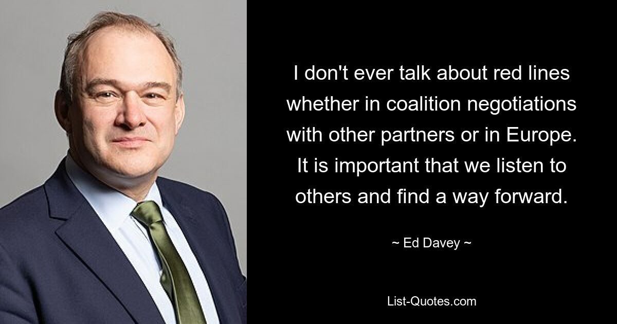 I don't ever talk about red lines whether in coalition negotiations with other partners or in Europe. It is important that we listen to others and find a way forward. — © Ed Davey