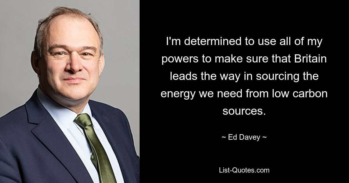 I'm determined to use all of my powers to make sure that Britain leads the way in sourcing the energy we need from low carbon sources. — © Ed Davey