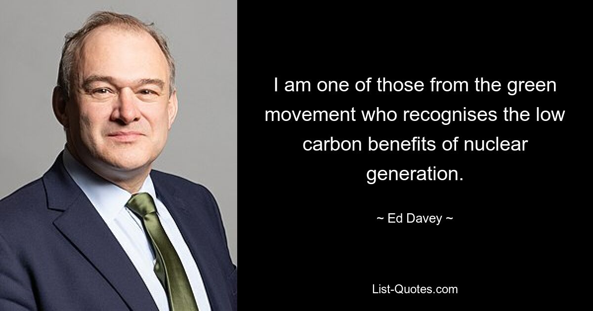 I am one of those from the green movement who recognises the low carbon benefits of nuclear generation. — © Ed Davey