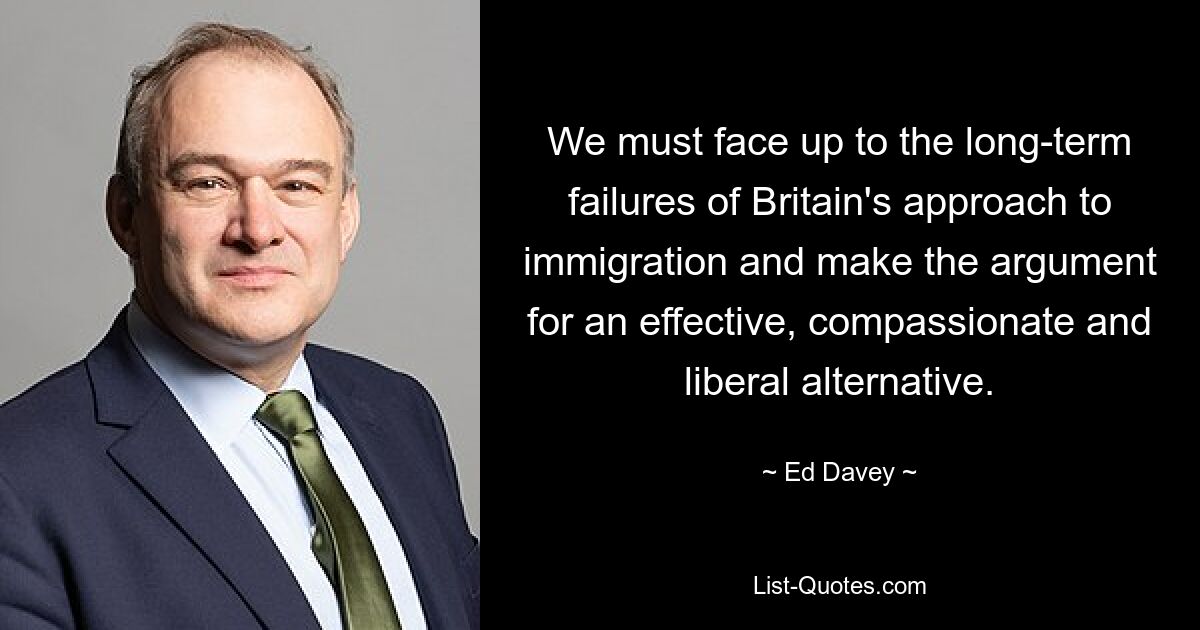 We must face up to the long-term failures of Britain's approach to immigration and make the argument for an effective, compassionate and liberal alternative. — © Ed Davey