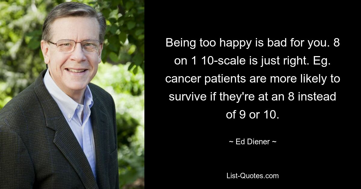 Being too happy is bad for you. 8 on 1 10-scale is just right. Eg. cancer patients are more likely to survive if they're at an 8 instead of 9 or 10. — © Ed Diener