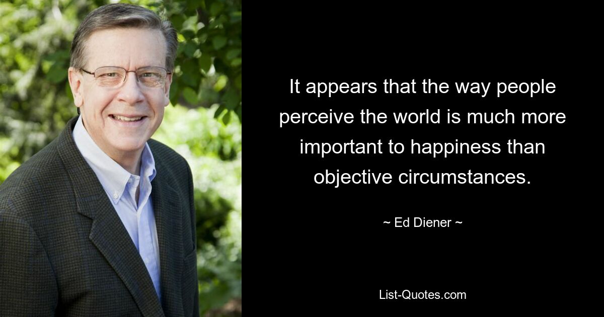 It appears that the way people perceive the world is much more important to happiness than objective circumstances. — © Ed Diener