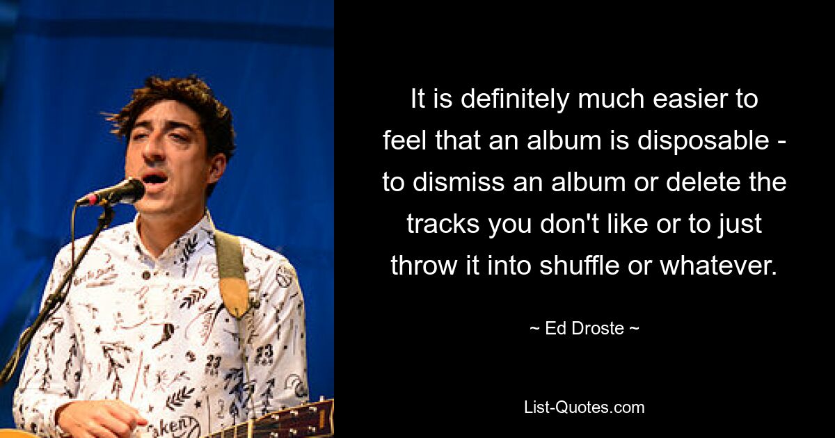 It is definitely much easier to feel that an album is disposable - to dismiss an album or delete the tracks you don't like or to just throw it into shuffle or whatever. — © Ed Droste