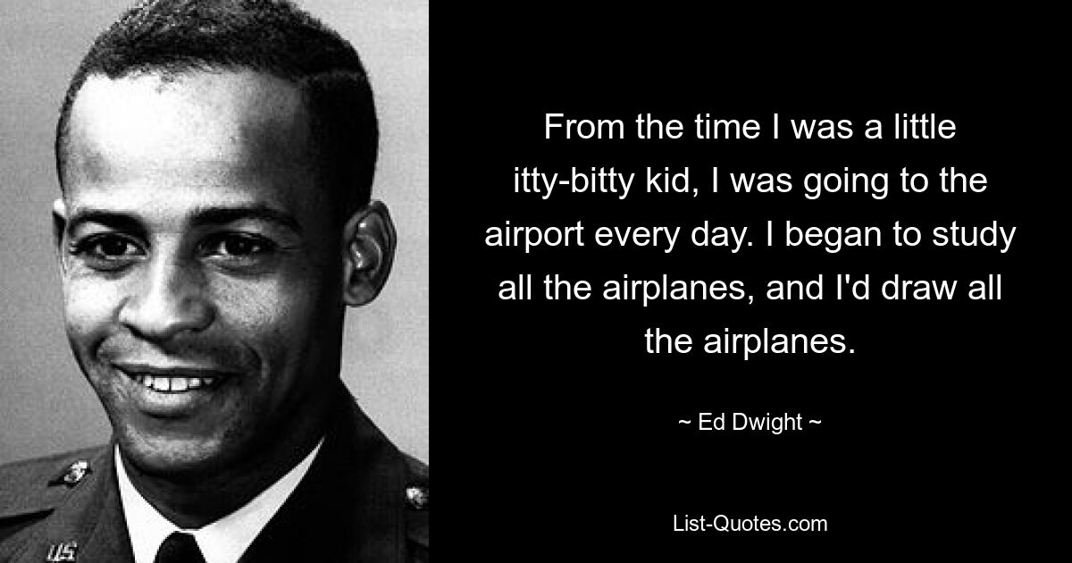 From the time I was a little itty-bitty kid, I was going to the airport every day. I began to study all the airplanes, and I'd draw all the airplanes. — © Ed Dwight