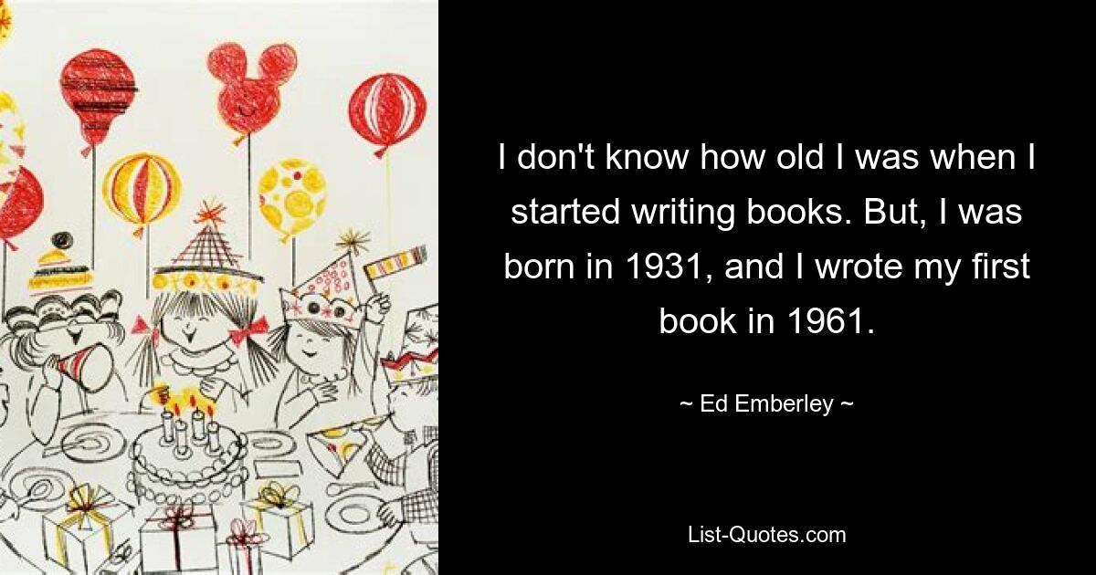 I don't know how old I was when I started writing books. But, I was born in 1931, and I wrote my first book in 1961. — © Ed Emberley