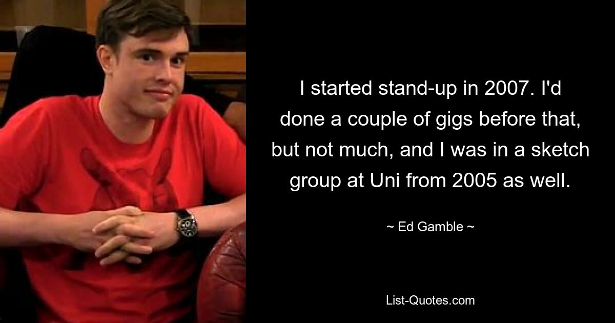 I started stand-up in 2007. I'd done a couple of gigs before that, but not much, and I was in a sketch group at Uni from 2005 as well. — © Ed Gamble