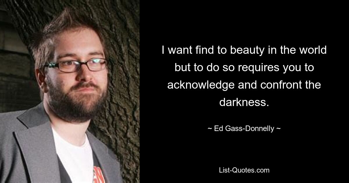 I want find to beauty in the world but to do so requires you to acknowledge and confront the darkness. — © Ed Gass-Donnelly