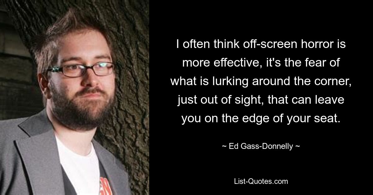 I often think off-screen horror is more effective, it's the fear of what is lurking around the corner, just out of sight, that can leave you on the edge of your seat. — © Ed Gass-Donnelly