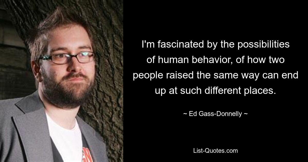 I'm fascinated by the possibilities of human behavior, of how two people raised the same way can end up at such different places. — © Ed Gass-Donnelly