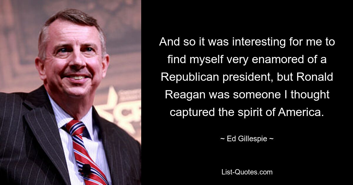 And so it was interesting for me to find myself very enamored of a Republican president, but Ronald Reagan was someone I thought captured the spirit of America. — © Ed Gillespie