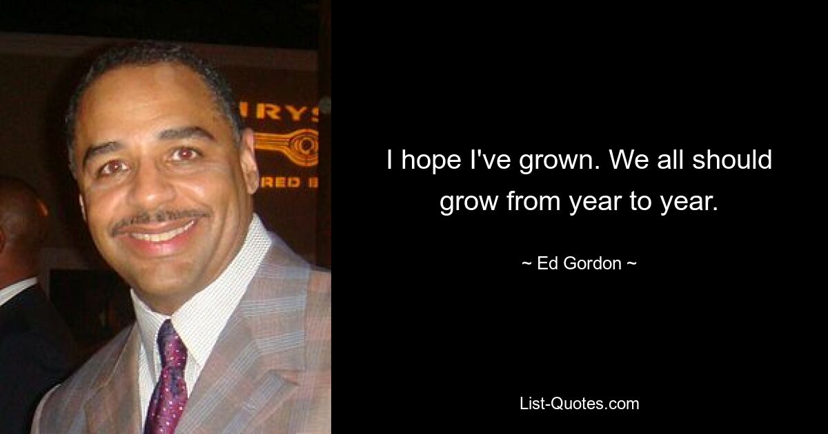 I hope I've grown. We all should grow from year to year. — © Ed Gordon