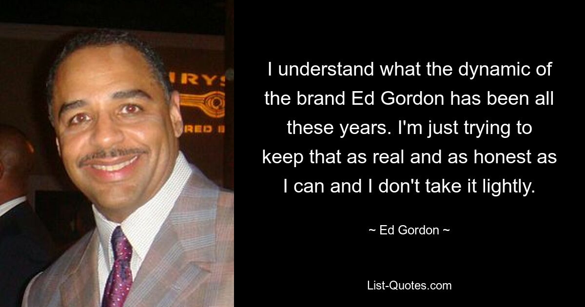 I understand what the dynamic of the brand Ed Gordon has been all these years. I'm just trying to keep that as real and as honest as I can and I don't take it lightly. — © Ed Gordon