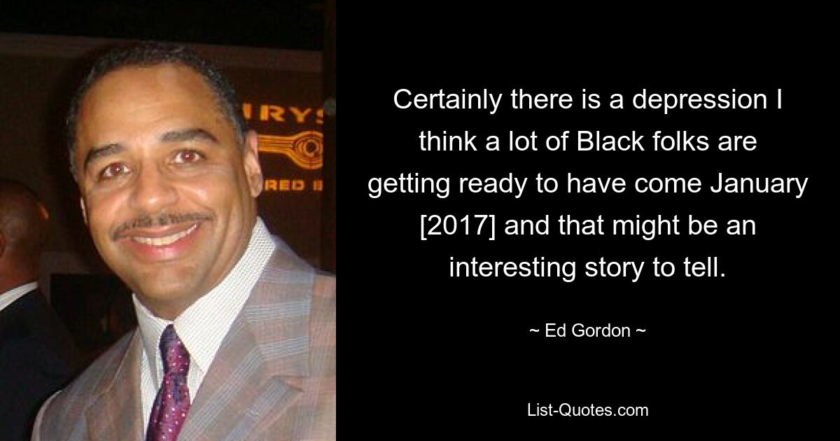 Certainly there is a depression I think a lot of Black folks are getting ready to have come January [2017] and that might be an interesting story to tell. — © Ed Gordon