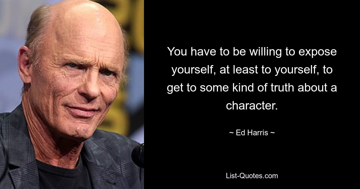 You have to be willing to expose yourself, at least to yourself, to get to some kind of truth about a character. — © Ed Harris