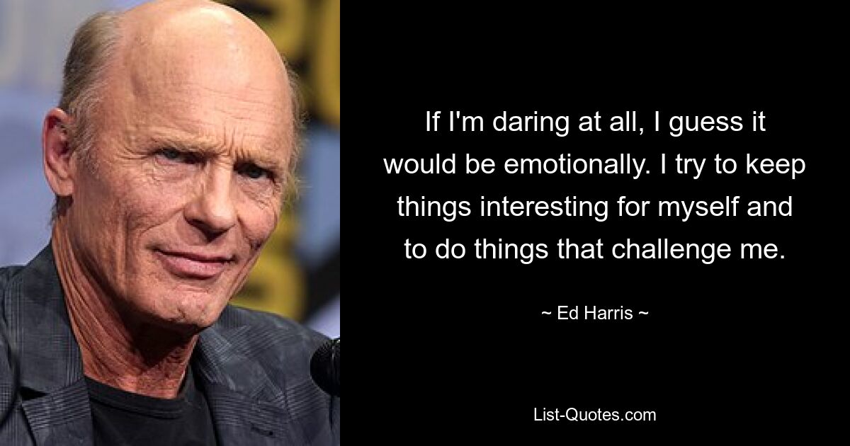 If I'm daring at all, I guess it would be emotionally. I try to keep things interesting for myself and to do things that challenge me. — © Ed Harris