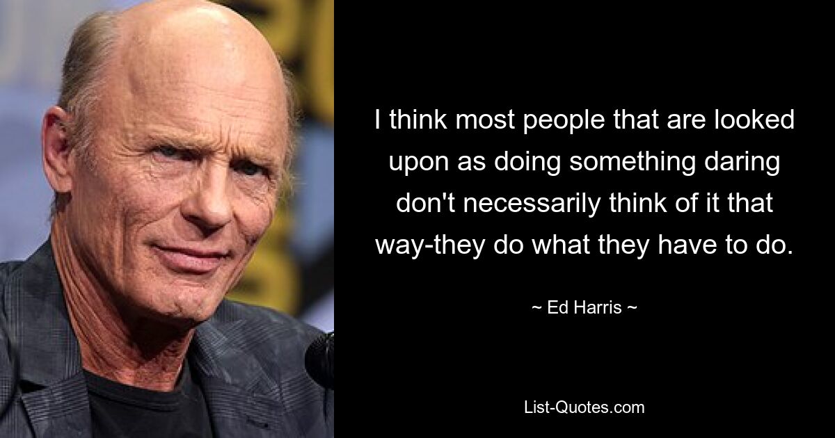 I think most people that are looked upon as doing something daring don't necessarily think of it that way-they do what they have to do. — © Ed Harris