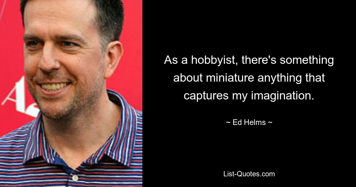 As a hobbyist, there's something about miniature anything that captures my imagination. — © Ed Helms