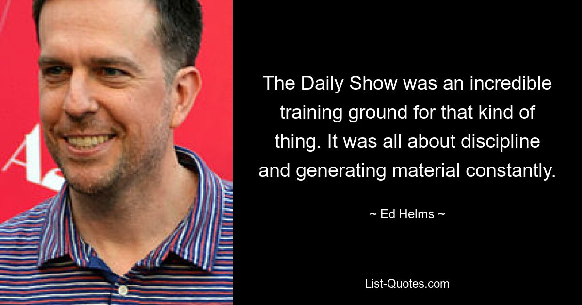 The Daily Show was an incredible training ground for that kind of thing. It was all about discipline and generating material constantly. — © Ed Helms