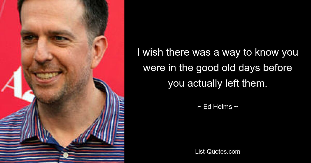 I wish there was a way to know you were in the good old days before you actually left them. — © Ed Helms