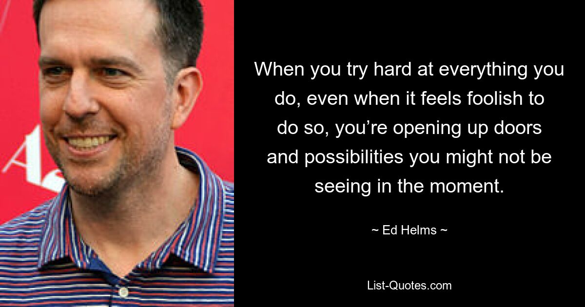 When you try hard at everything you do, even when it feels foolish to do so, you’re opening up doors and possibilities you might not be seeing in the moment. — © Ed Helms