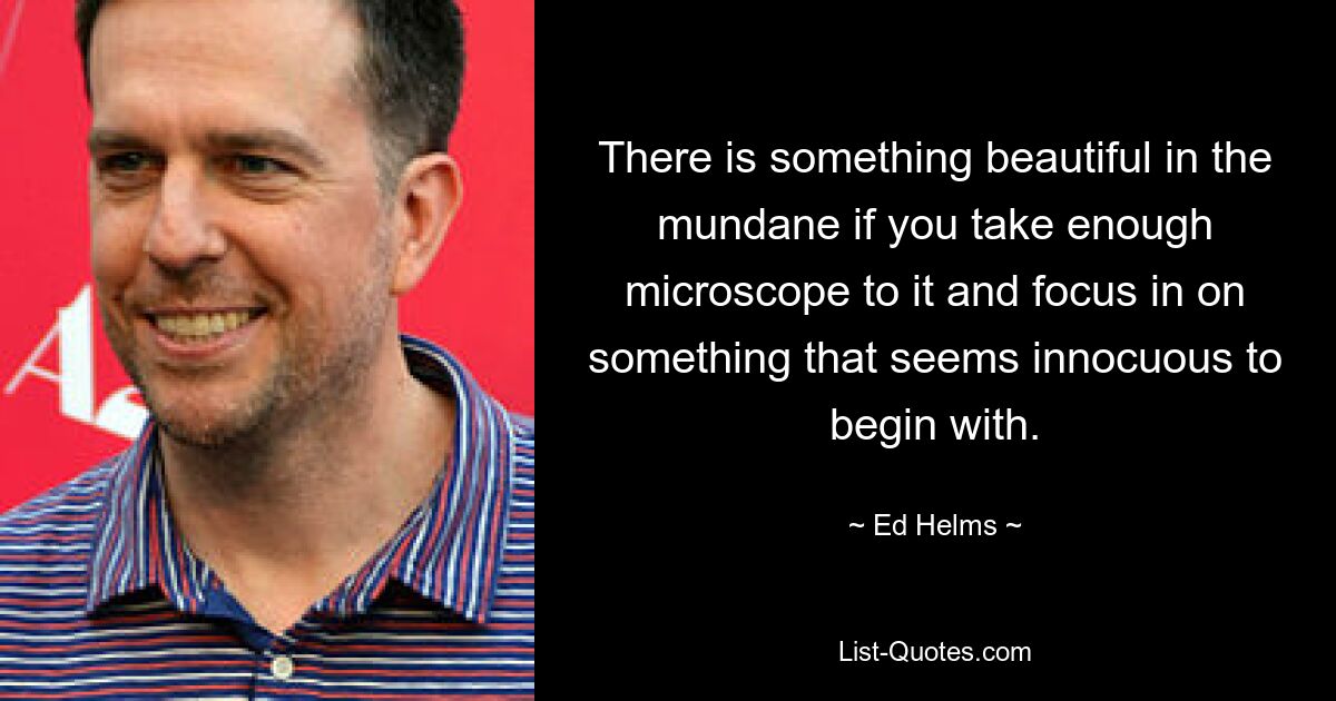 There is something beautiful in the mundane if you take enough microscope to it and focus in on something that seems innocuous to begin with. — © Ed Helms