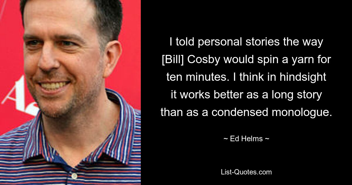 I told personal stories the way [Bill] Cosby would spin a yarn for ten minutes. I think in hindsight it works better as a long story than as a condensed monologue. — © Ed Helms