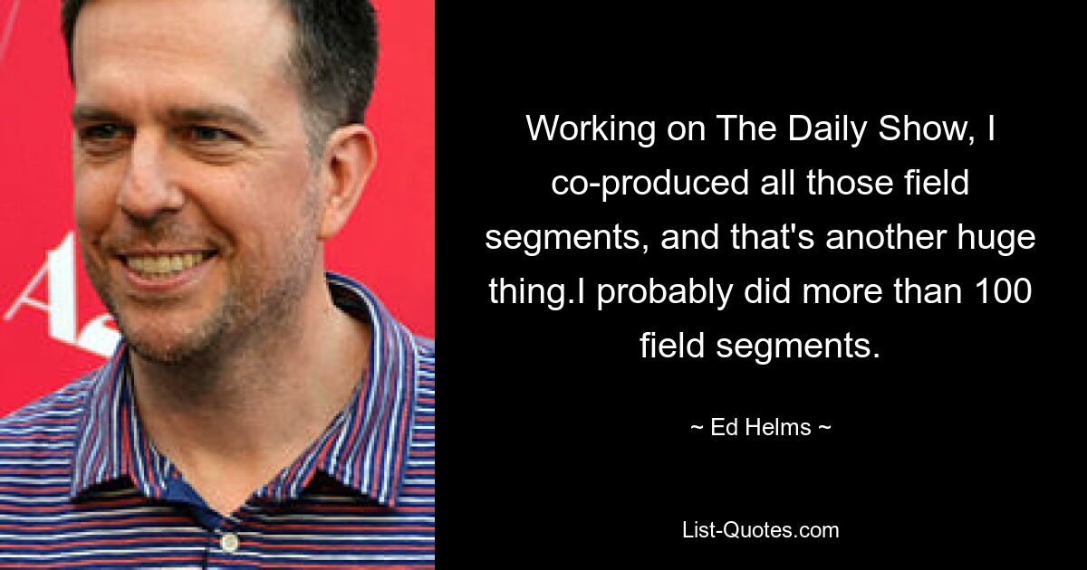 Working on The Daily Show, I co-produced all those field segments, and that's another huge thing.I probably did more than 100 field segments. — © Ed Helms