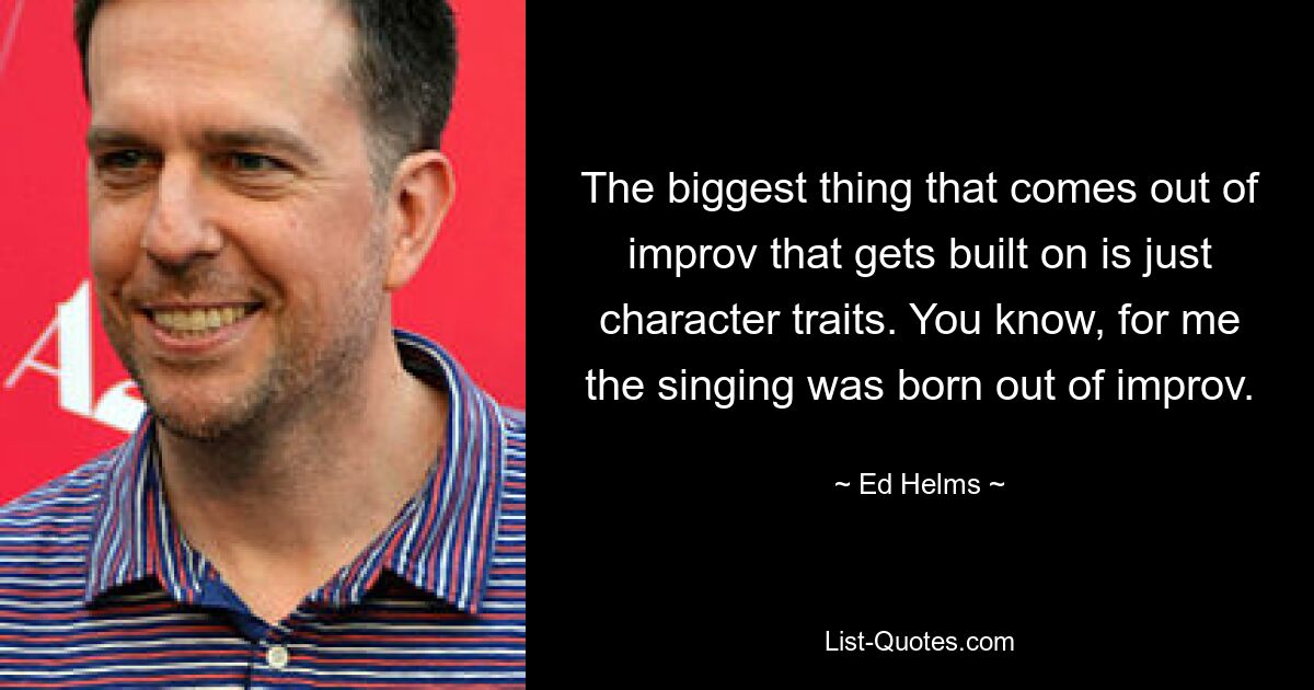 The biggest thing that comes out of improv that gets built on is just character traits. You know, for me the singing was born out of improv. — © Ed Helms