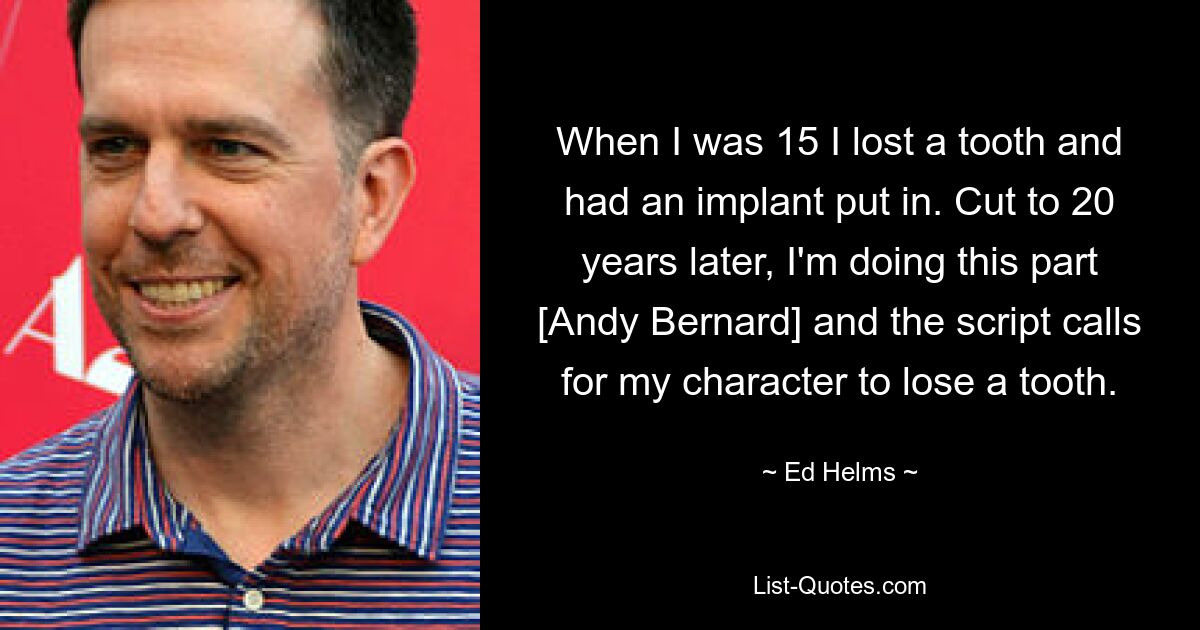 When I was 15 I lost a tooth and had an implant put in. Cut to 20 years later, I'm doing this part [Andy Bernard] and the script calls for my character to lose a tooth. — © Ed Helms