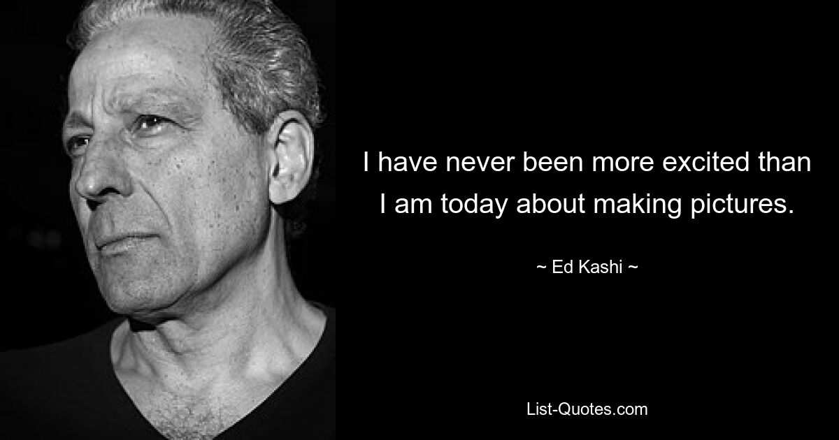 I have never been more excited than I am today about making pictures. — © Ed Kashi