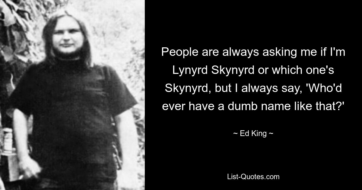 People are always asking me if I'm Lynyrd Skynyrd or which one's Skynyrd, but I always say, 'Who'd ever have a dumb name like that?' — © Ed King