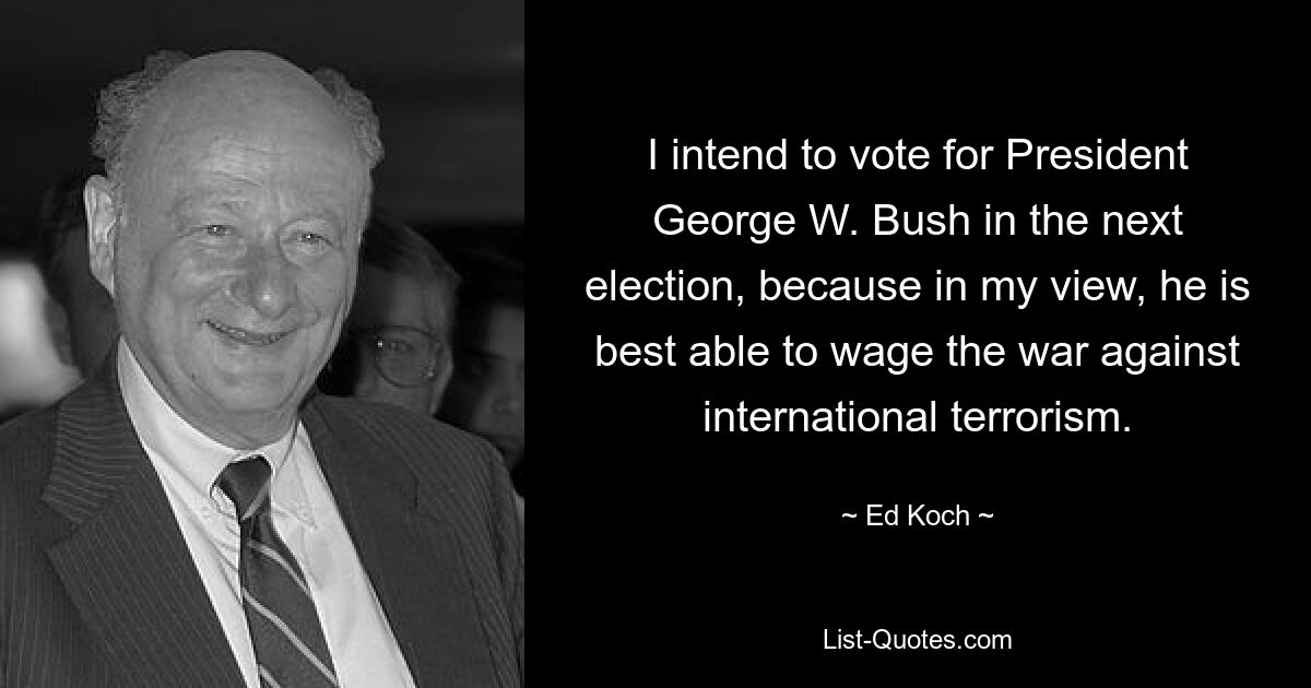 I intend to vote for President George W. Bush in the next election, because in my view, he is best able to wage the war against international terrorism. — © Ed Koch