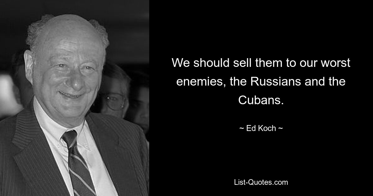 We should sell them to our worst enemies, the Russians and the Cubans. — © Ed Koch