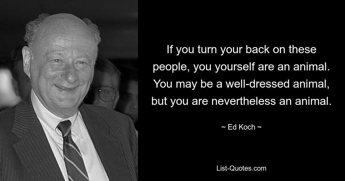 If you turn your back on these people, you yourself are an animal. You may be a well-dressed animal, but you are nevertheless an animal. — © Ed Koch