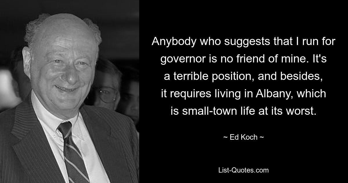 Anybody who suggests that I run for governor is no friend of mine. It's a terrible position, and besides, it requires living in Albany, which is small-town life at its worst. — © Ed Koch