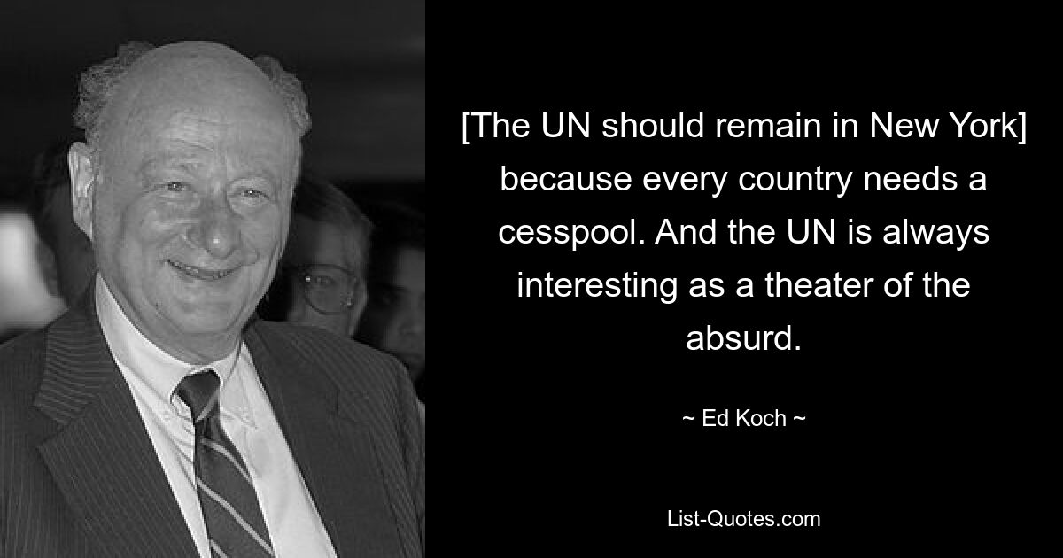 [The UN should remain in New York] because every country needs a cesspool. And the UN is always interesting as a theater of the absurd. — © Ed Koch